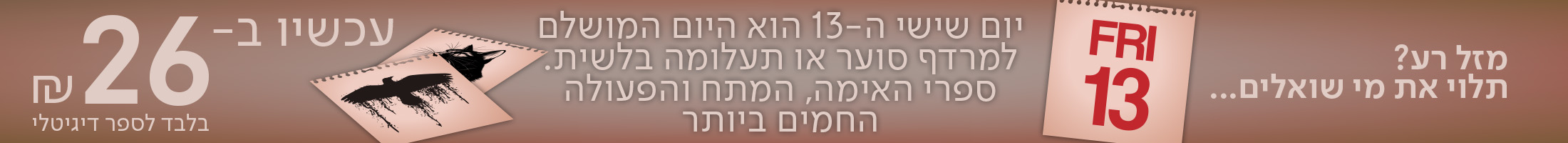 מזל רע? תלוי את מי שואלים... יום שישי ה-13 הוא היום המושלם למרדף סוער או תעלומה בלשית.  ספרי האימה, המתח והפעולה החמים ביותר עכשיו ב-₪26 בלבד לספר!