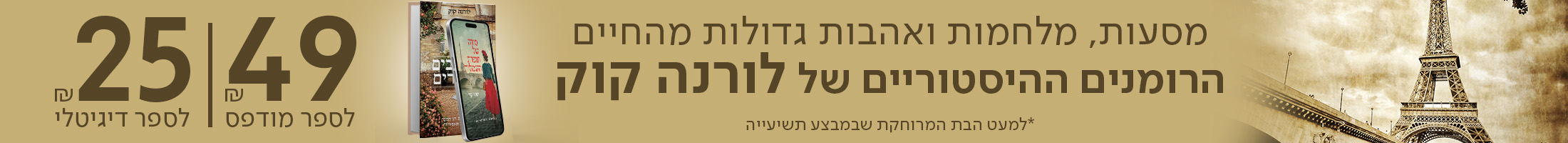 מסעות, מלחמות ואהבות גדולות מהחיים הרומנים ההיסטוריים של לורנה קוק ב-49 ש"ח לספר מודפס ו-25 ש"ח לספר דיגיטלי *למעט הבת המרוחקת שבמבצע תשיעייה