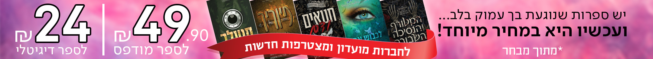 יש ספרות שנוגעת בך עמוק בלב... ועכשיו היא במחיר מיוחד! 49.90 ש"ח לספר מודפס ו-24 ש"ח לספר דיגיטלי. לחברות מועדון ולמצטרפות חדשות  *מתוך מבחר.