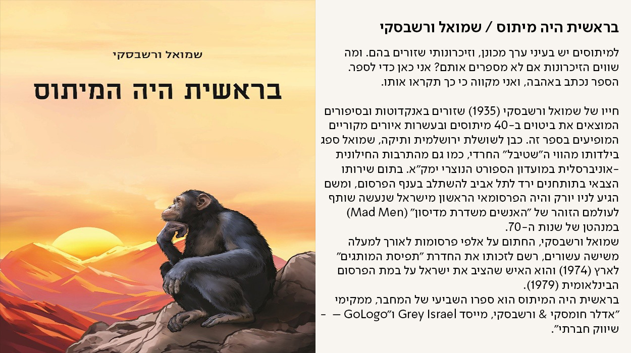 בראשית היה המיתוס / שמואל ורשבסקי, למיתוסים יש בעיני ערך מכונן, וזיכרונותי שזורים בהם. ומה שווים הזיכרונות אם לא מספרים אותם? אני כאן כדי לספר. הספר נכתב באהבה, ואני מקווה כי כך תקראו אותו.  חייו של שמואל ורשבסקי (1935) שזורים באנקדוטות ובסיפורים המוצאים את ביטוים ב-40 מיתוסים ובעשרות איורים מקוריים המופיעים בספר זה. כבן לשושלת ירושלמית ותיקה, שמואל ספג בילדותו מהווי ה"שטיבל" החרדי, כמו גם מהתרבות החילונית -אוניברסלית במועדון הספורט הנוצרי ימק"א. בתום שירותו הצבאי בתותחנים ירד לתל אביב להשתלב בענף הפרסום, ומשם הגיע לניו יורק והיה הפרסומאי הראשון מישראל שנעשה שותף לעולמם הזוהר של "האנשים משדרת מדיסון" (Mad Men) במנהטן של שנות ה-70. שמואל ורשבסקי, החתום על אלפי פרסומות לאורך למעלה משישה עשורים, רשם לזכותו את החדרת "תפיסת המותגים" לארץ (1974) והוא האיש שהציב את ישראל על במת הפרסום הבינלאומית (1979). בראשית היה המיתוס הוא ספרו השביעי של המחבר, ממקימי "אדלר חומסקי & ורשבסקי, מייסד Grey Israel ו"GoLogo –  - שיווק חברתי". - מעבר לעמוד לרכישת הספר