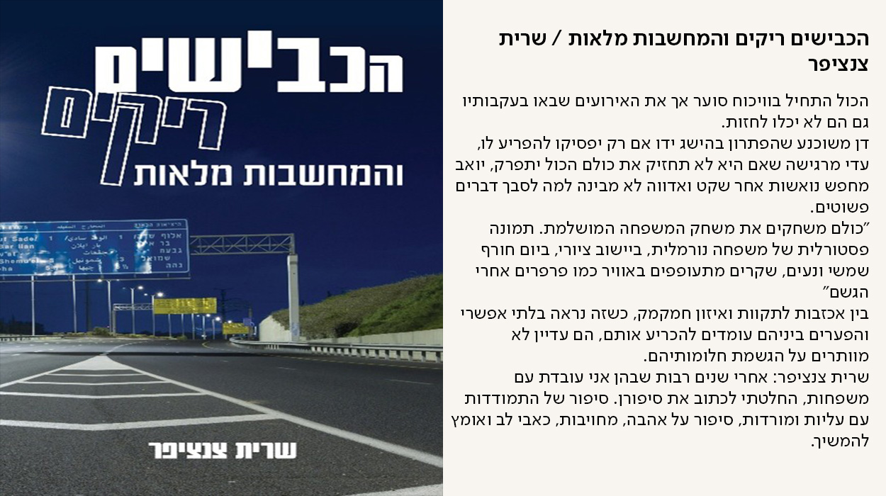 הכבישים ריקים והמחשבות מלאות / שרית צנציפר, הכול התחיל בוויכוח סוער אך את האירועים שבאו בעקבותיו גם הם לא יכלו לחזות. דן משוכנע שהפתרון בהישג ידו אם רק יפסיקו להפריע לו, עדי מרגישה שאם היא לא תחזיק את כולם הכול יתפרק, יואב מחפש נואשות אחר שקט ואדווה לא מבינה למה לסבך דברים פשוטים. ״כולם משחקים את משחק המשפחה המושלמת. תמונה פסטורלית של משפחה נורמלית, ביישוב ציורי, ביום חורף שמשי ונעים, שקרים מתעופפים באוויר כמו פרפרים אחרי הגשם״ בין אכזבות לתקוות ואיזון חמקמק, כשזה נראה בלתי אפשרי והפערים ביניהם עומדים להכריע אותם, הם עדיין לא מוותרים על הגשמת חלומותיהם. שרית צנציפר: אחרי שנים רבות שבהן אני עובדת עם משפחות, החלטתי לכתוב את סיפורן. סיפור של התמודדות עם עליות ומורדות, סיפור על אהבה, מחויבות, כאבי לב ואומץ להמשיך. - מעבר לעמוד לרכישת הספר