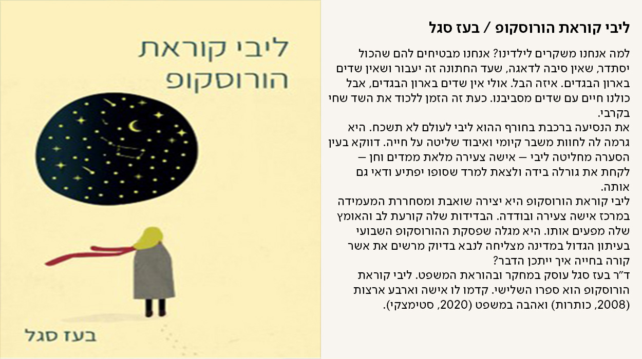 ליבי קוראת הורוסקופ / בעז סגל, למה אנחנו משקרים לילדינו? אנחנו מבטיחים להם שהכול יסתדר, שאין סיבה לדאגה, שעד החתונה זה יעבור ושאין שדים בארון הבגדים. איזה הבל. אולי אין שדים בארון הבגדים, אבל כולנו חיים עם שדים מסביבנו. כעת זה הזמן ללכוד את השד שחי בקרבי. את הנסיעה ברכבת בחורף ההוא ליבי לעולם לא תשכח. היא גרמה לה לחוות משבר קיומי ואיבוד שליטה על חייה. דווקא בעין הסערה מחליטה ליבי – אישה צעירה מלאת ממדים וחן – לקחת את גורלה בידה ולצאת למרד שסופו יפתיע ודאי גם אותה. ליבי קוראת הורוסקופ היא יצירה שואבת ומסחררת המעמידה במרכז אישה צעירה ובודדה. הבדידות שלה קורעת לב והאומץ שלה מפעים אותו. היא מגלה שפסקת ההורוסקופ השבועי בעיתון הגדול במדינה מצליחה לנבא בדיוק מרשים את אשר קורה בחייה איך ייתכן הדבר? ד״ר בעז סגל עוסק במחקר ובהוראת המשפט. ליבי קוראת הורוסקופ הוא ספרו השלישי. קדמו לו אישה וארבע ארצות (2008, כותרות) ואהבה במשפט (2020, סטימצקי). - מעבר לעמוד לרכישת הספר