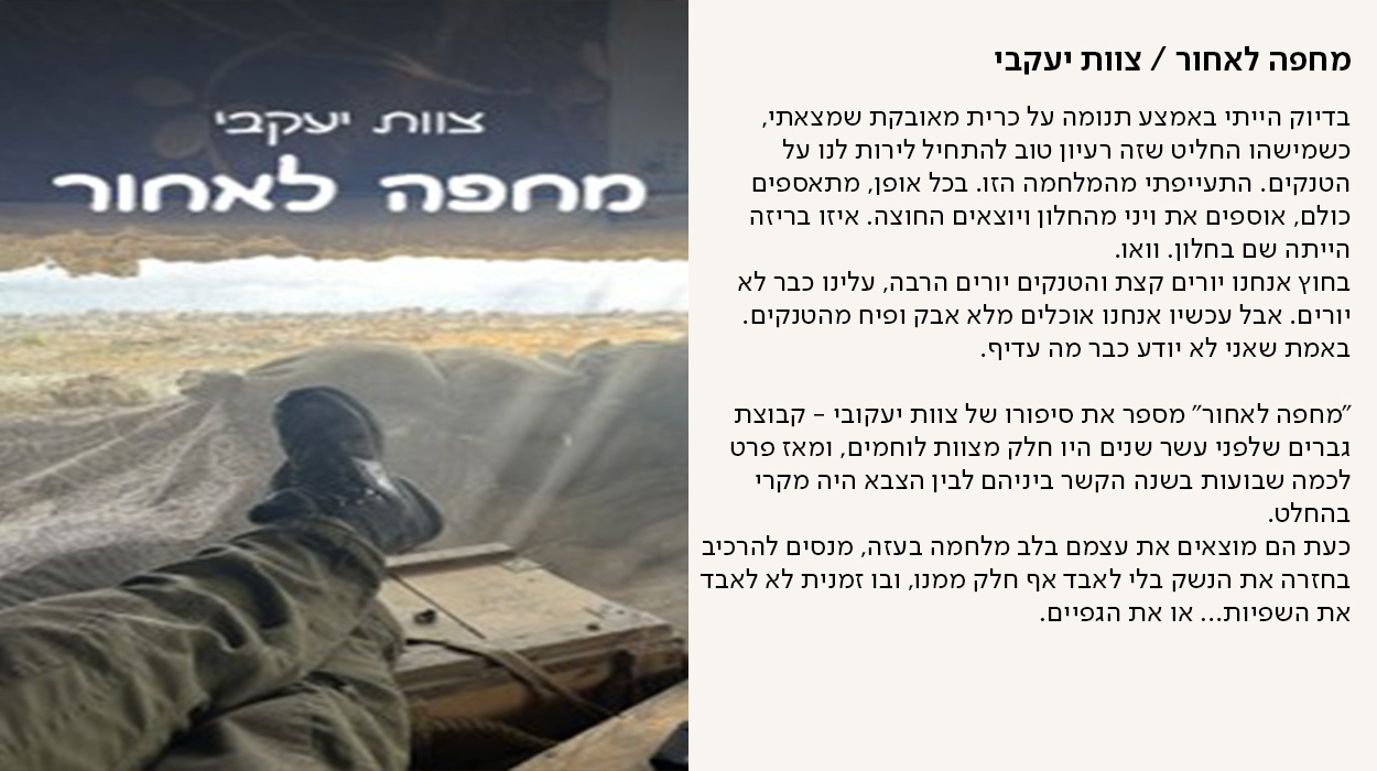 מחפה לאחור / צוות יעקבי, בדיוק הייתי באמצע תנומה על כרית מאובקת שמצאתי, כשמישהו החליט שזה רעיון טוב להתחיל לירות לנו על הטנקים. התעייפתי מהמלחמה הזו. בכל אופן, מתאספים כולם, אוספים את ויני מהחלון ויוצאים החוצה. איזו בריזה הייתה שם בחלון. וואו. בחוץ אנחנו יורים קצת והטנקים יורים הרבה, עלינו כבר לא יורים. אבל עכשיו אנחנו אוכלים מלא אבק ופיח מהטנקים. באמת שאני לא יודע כבר מה עדיף.  "מחפה לאחור" מספר את סיפורו של צוות יעקובי - קבוצת גברים שלפני עשר שנים היו חלק מצוות לוחמים, ומאז פרט לכמה שבועות בשנה הקשר ביניהם לבין הצבא היה מקרי בהחלט. כעת הם מוצאים את עצמם בלב מלחמה בעזה, מנסים להרכיב בחזרה את הנשק בלי לאבד אף חלק ממנו, ובו זמנית לא לאבד את השפיות… או את הגפיים. - מעבר לעמוד לרכישת הספר