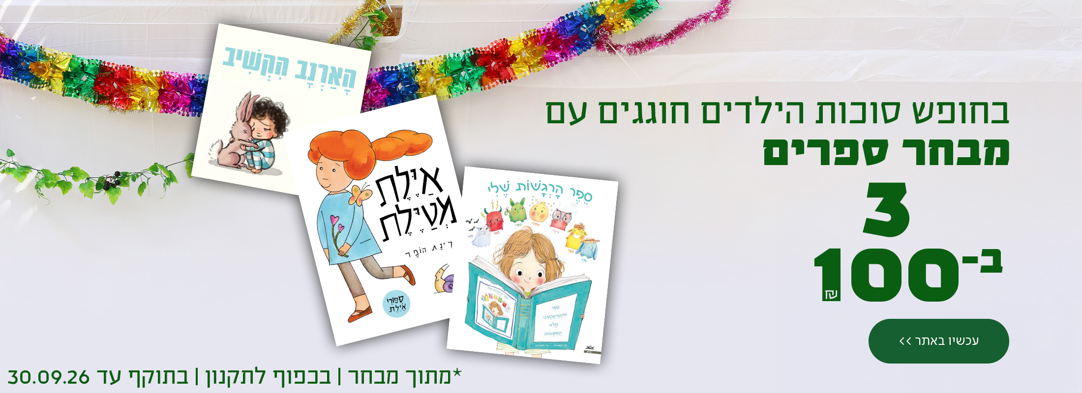 בחופש סוכות הילדים חוגגים עם מבחר ספרים 3 ב-100 ש"ח! כפתור לרכישה *מתוך מבחר | בכפוף לתקנון | בתוקף עד 30.09.26.