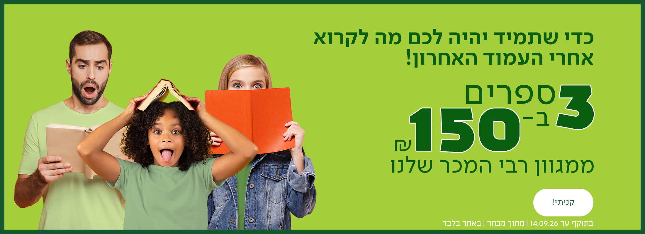 כדי שתמיד יהיה לכם מה לקרוא אחרי העמוד האחרון. 3 ספרים ב-150 ש"ח ממגוון רבי המכר שלנו כפתור לרכישה, בתוקף עד 14.09.26 | מתוך מבחר | באתר בלבד