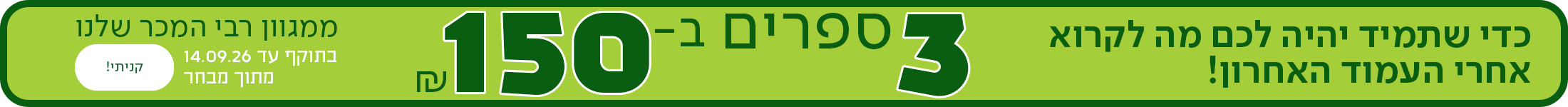 כדי שתמיד יהיה לכם מה לקרוא אחרי העמוד האחרון. 3 ספרים ב-150 ש"ח ממגוון רבי המכר שלנו. כפתור לרכישה, בתוקף עד 14.09.2026 | מתוך מבחר