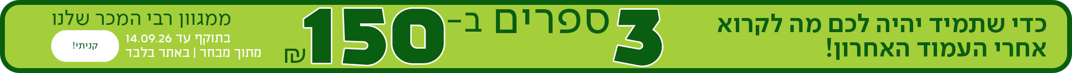 כדי שתמיד יהיה לכם מה לקרוא אחרי העמוד האחרון. 3 ספרים ב-150 ש"ח ממגוון רבי המכר שלנו. כפתור לרכישה, בתוקף עד 14.09.2026 | מתוך מבחר | באתר בלבד