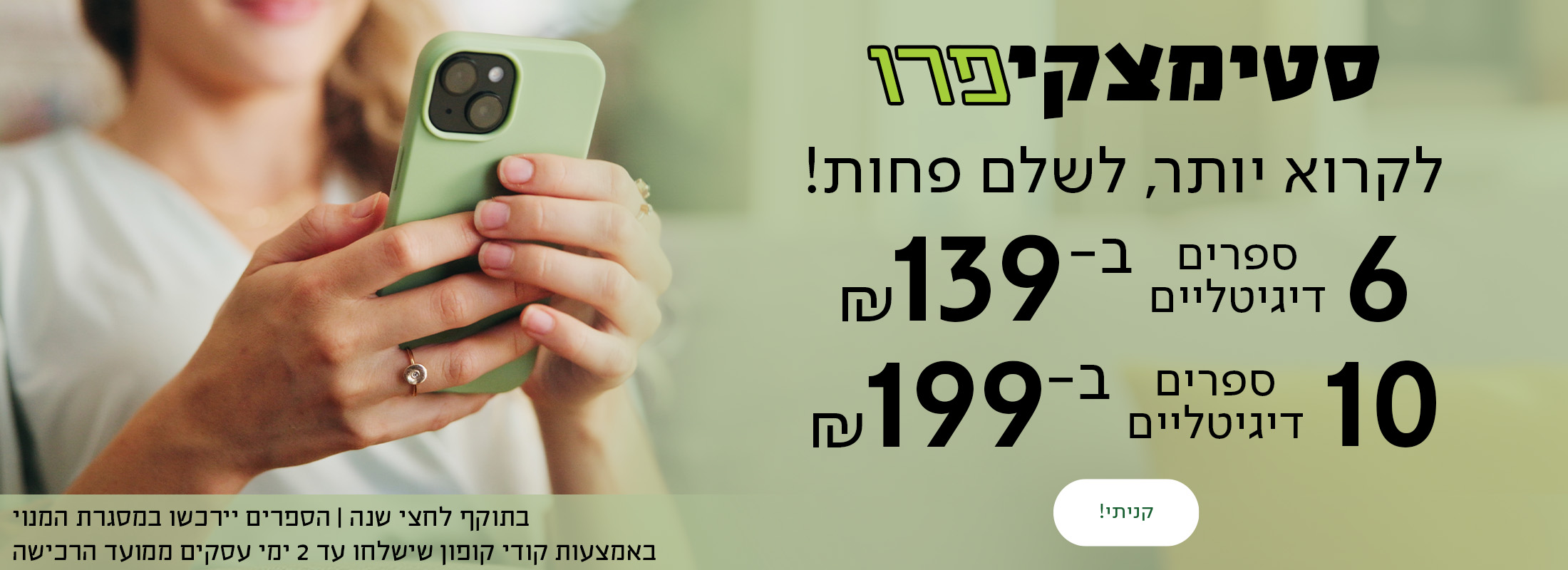 סטימצקי פרו לקרוא יותר. לשלם פחות! עכשיו באתר סטימצקי: 6 ספרים דיגיטליים ב-139 ₪! 10 ספרים דיגיטליים ב-199 ₪!  * בתוקף לחצי שנה. הספרים יירכשו במסגרת המנוי באמצעות קודי קופון שישלחו עד 2 ימי עסקים ממועד הרכישה.