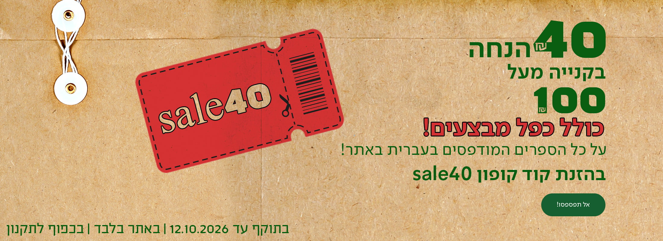 תשאירו את זה בינינו...  40₪ הנחה בקנייה מעל 100₪ על כל הספרים המודפסים בעברית באתר! בהזנת קוד קופוןן sale40. כפתור לרכישה בתוקף עד 12.10| באתר בלבד | בכפוף לתקנון