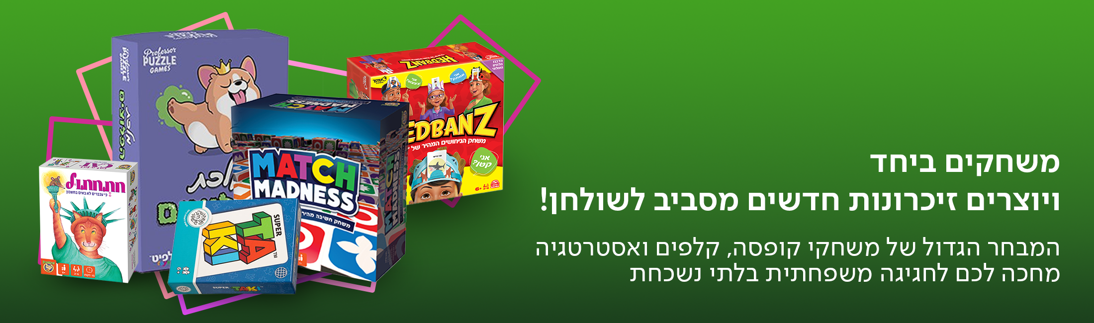 משחקים ביחד ויוצרים זיכרונות חדשים מסביב לשולחן! המבחר הגדול של משחקי קופסה, קלפים ואסטרטגיה מחכה לכם לחגיגה משפחתית בלתי נשכחת.