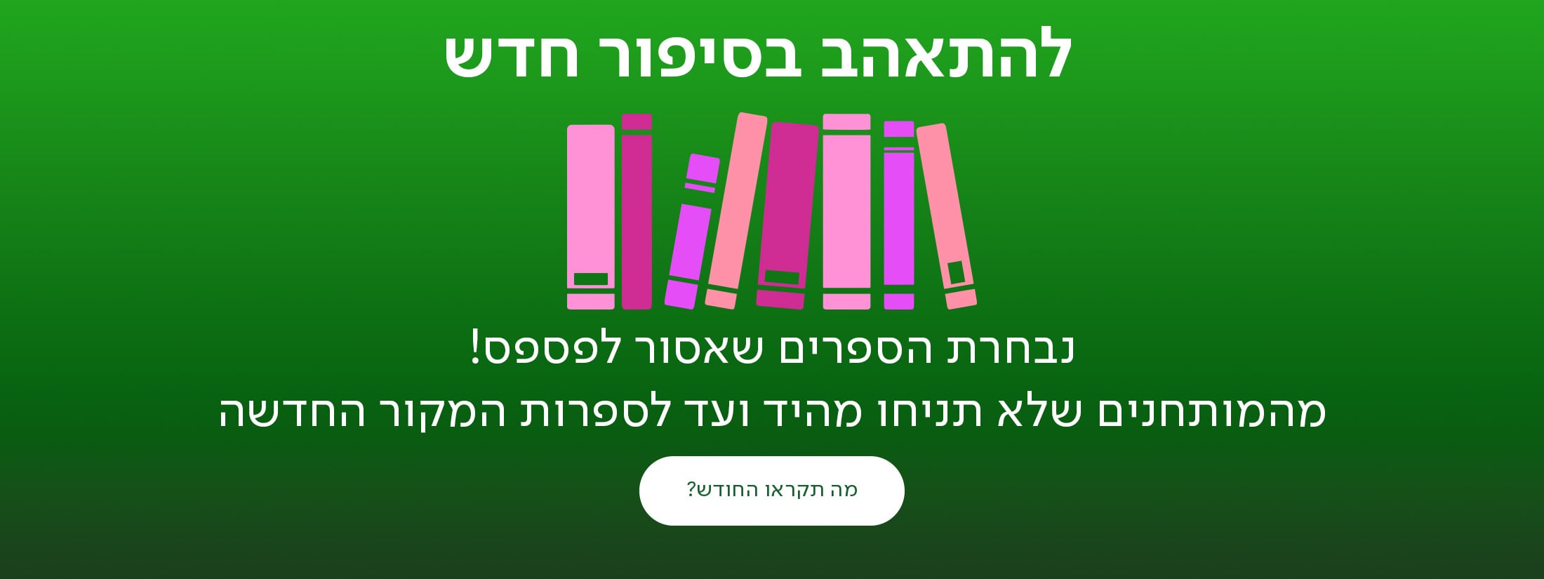 להתאהב בסיפור חדש, נבחרת הספרים שאסור לפספס! מהמותחנים שלא תניחו מהיד ועד לספרות המקור החדשה, כפתור - מה תקראו החודש?