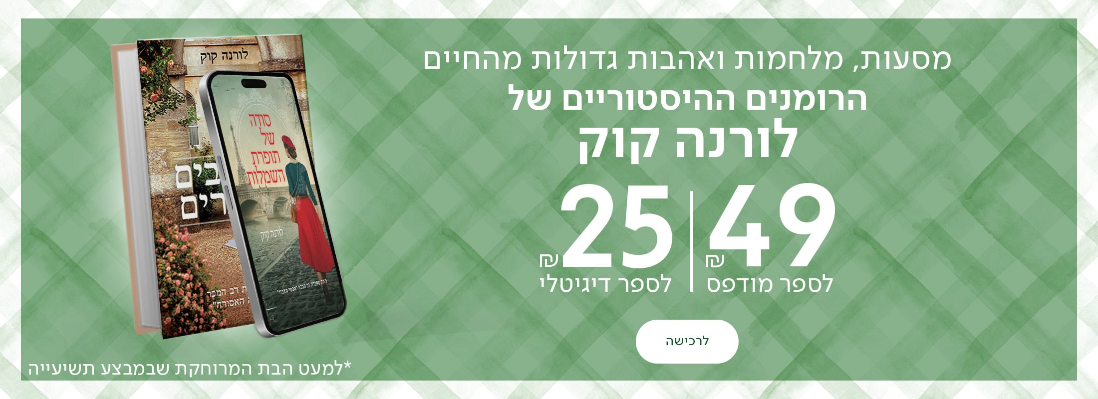 מסעות, מלחמות ואהבות גדולות מהחיים הרומנים ההיסטוריים של לורנה קוק ב-49 ש"ח לספר מודפס ו-25 ש"ח לספר דיגיטלי *למעט הבת המרוחקת שבמבצע תשיעייה