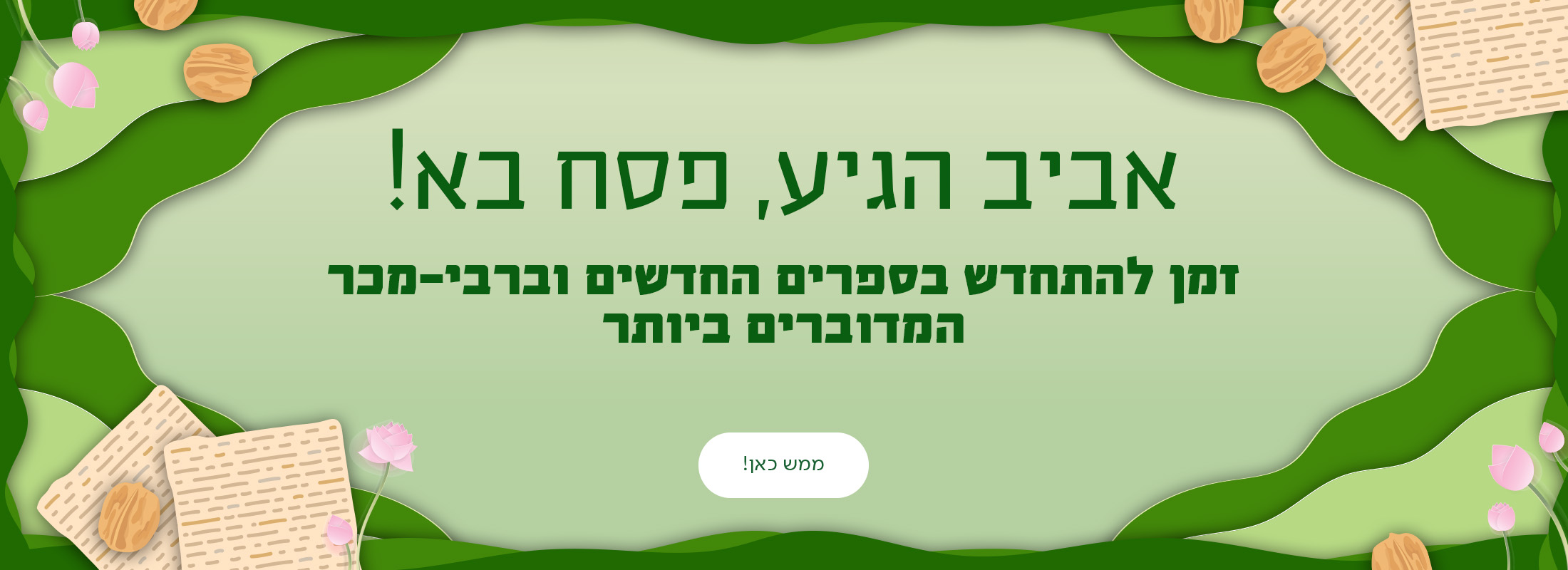 אביב הגיע, פסח בא! זמן להתחדש בספרים החדשים וברבי-מכר במדוברים ביותר. כפתור: ממש כאן!