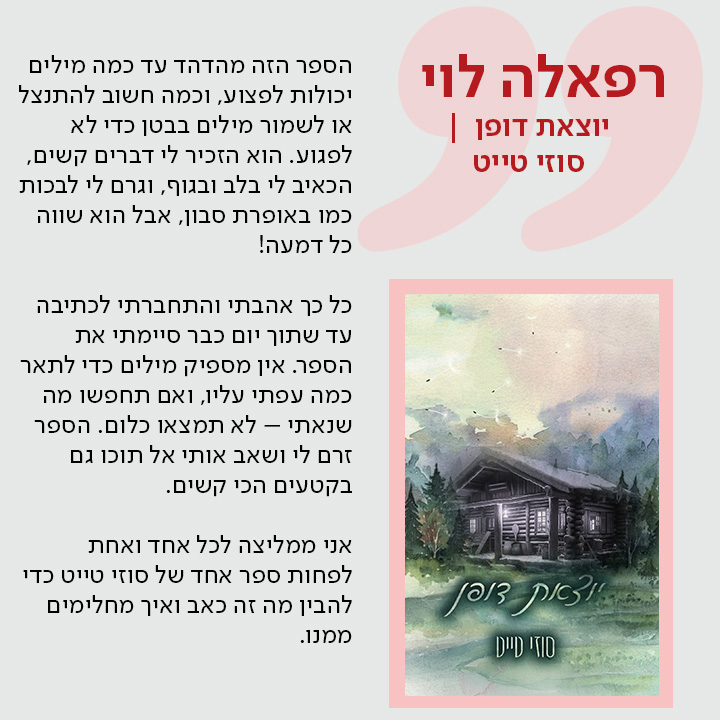 רפאלה לוי, יוצאת דופן | סוזי טייט, הספר הזה מהדהד עד כמה מילים יכולות לפצוע, וכמה חשוב להתנצל או לשמור מילים בבטן כדי לא לפגוע. הוא הזכיר לי דברים קשים, הכאיב לי בלב ובגוף, וגרם לי לבכות כמו באופרת סבון, אבל הוא שווה כל דמעה!  כל כך אהבתי והתחברתי לכתיבה עד שתוך יום כבר סיימתי את הספר. אין מספיק מילים כדי לתאר כמה עפתי עליו, ואם תחפשו מה שנאתי – לא תמצאו כלום. הספר זרם לי ושאב אותי אל תוכו גם בקטעים הכי קשים.  אני ממליצה לכל אחד ואחת לפחות ספר אחד של סוזי טייט כדי להבין מה זה כאב ואיך מחלימים ממנו.