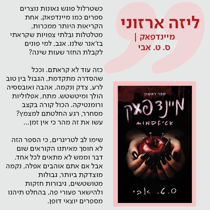 ליזה ארזוני, מיינדפאק | מאת ס. ט. אבי, כשטרלול פוגש גאונות נוצרים ספרים כמו מיינדפאק. אחת הקריאות היותר ממכרות, מטלטלות ובלתי צפויות שקראתי בז'אנר שלנו. אגב, למי פונים לקבלת החזר שעות שינה?  כזה עוד לא קראתם. וככל שהסדרה מתקדמת, הגבול בין טוב לרע, צדק ונקמה, אהבה ואובססיה הולך ומיטשטש. מתח, אפלוליות ורומנטיקה. הכול קורה בקצב מסחרר, רגע החלטתם למצמץ? עשו את זה מהר כי אין זמן...  שימו לב לטריגרים, כי הספר הזה לא חוסך מאיתנו הקוראים שום דבר וממש לא מתאים לכל אחד. אבל אם אתם אוהבים אפלה, נקמה מוצדקת ביותר, גבולות מטושטשים, גיבורות חזקות ולהישאר פעורי פה, בהחלט תיהנו מספרים יוצאי דופן.