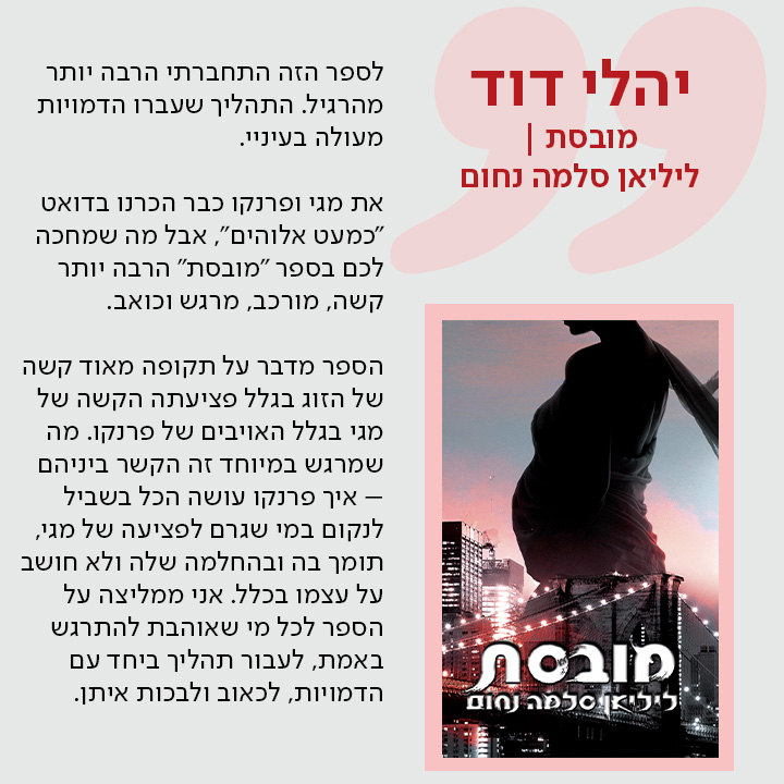 יהלי דוד, מובסת / ליליאן סלמה נחום, לספר הזה התחברתי הרבה יותר מהרגיל. התהליך שעברו הדמויות מעולה בעיניי.  את מגי ופרנקו כבר הכרנו בדואט "כמעט אלוהים", אבל מה שמחכה לכם בספר "מובסת" הרבה יותר קשה, מורכב, מרגש וכואב.  הספר מדבר על תקופה מאוד קשה של הזוג בגלל פציעתה הקשה של מגי בגלל האויבים של פרנקו. מה שמרגש במיוחד זה הקשר ביניהם – איך פרנקו עושה הכל בשביל לנקום במי שגרם לפציעה של מגי, תומך בה ובהחלמה שלה ולא חושב על עצמו בכלל. אני ממליצה על הספר לכל מי שאוהבת להתרגש באמת, לעבור תהליך ביחד עם הדמויות, לכאוב ולבכות איתן.