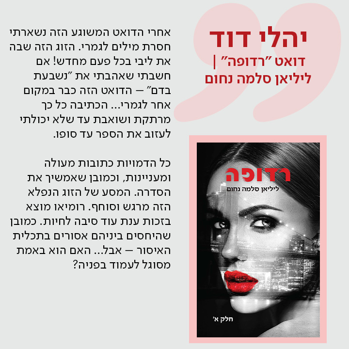 יהלי דוד, דואט "רדופה" | ליליאן סלמה נחום,   אחרי הדואט המשוגע הזה נשארתי חסרת מילים לגמרי. הזוג הזה שבה את ליבי בכל פעם מחדש! אם חשבתי שאהבתי את "נשבעת בדם" – הדואט הזה כבר במקום אחר לגמרי... הכתיבה כל כך מרתקת ושואבת עד שלא יכולתי לעזוב את הספר עד סופו.  כל הדמויות כתובות מעולה ומעניינות, וכמובן שאמשיך את הסדרה. המסע של הזוג הנפלא הזה מרגש וסוחף. רומיאו מוצא בזכות ענת עוד סיבה לחיות. כמובן שהיחסים ביניהם אסורים בתכלית האיסור – אבל... האם הוא באמת מסוגל לעמוד בפניה?