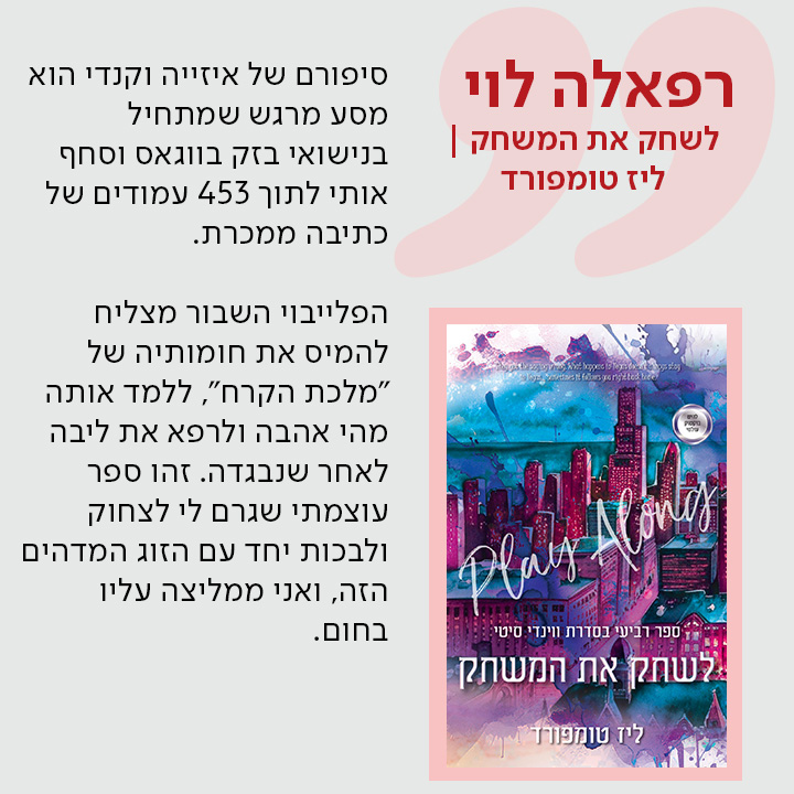 רפאלה לוי, לשחק את המשחק / ליז טומפורד, סיפורם של איזייה וקנדי הוא מסע מרגש שמתחיל בנישואי בזק בווגאס וסחף אותי לתוך 453 עמודים של כתיבה ממכרת.  הפלייבוי השבור מצליח להמיס את חומותיה של "מלכת הקרח", ללמד אותה מהי אהבה ולרפא את ליבה לאחר שנבגדה. זהו ספר עוצמתי שגרם לי לצחוק ולבכות יחד עם הזוג המדהים הזה, ואני ממליצה עליו בחום.