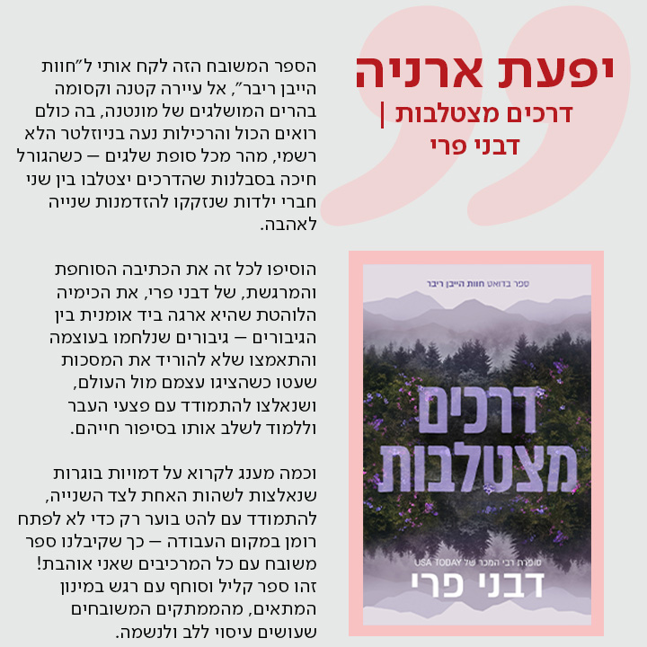 יפעת ארניה,  דרכים מצטלבות | מאת דבני פרי,   הספר המשובח הזה לקח אותי ל"חוות הייבן ריבר", אל עיירה קטנה וקסומה בהרים המושלגים של מונטנה, בה כולם רואים הכול והרכילות נעה בניוזלטר הלא רשמי, מהר מכל סופת שלגים – כשהגורל חיכה בסבלנות שהדרכים יצטלבו בין שני חברי ילדות שנזקקו להזדמנות שנייה לאהבה.  הוסיפו לכל זה את הכתיבה הסוחפת והמרגשת, של דבני פרי, את הכימיה הלוהטת שהיא ארגה ביד אומנית בין הגיבורים – גיבורים שנלחמו בעוצמה והתאמצו שלא להוריד את המסכות שעטו כשהציגו עצמם מול העולם, ושנאלצו להתמודד עם פצעי העבר וללמוד לשלב אותו בסיפור חייהם.  וכמה מענג לקרוא על דמויות בוגרות שנאלצות לשהות האחת לצד השנייה, להתמודד עם להט בוער רק כדי לא לפתח רומן במקום העבודה – כך שקיבלנו ספר משובח עם כל המרכיבים שאני אוהבת! זהו ספר קליל וסוחף עם רגש במינון המתאים, מהממתקים המשובחים שעושים עיסוי ללב ולנשמה.