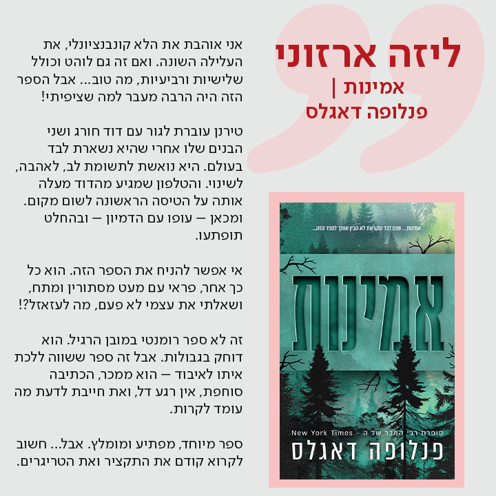 ליזה ארזוני, אמינות | פנלופה דאגלס אני אוהבת את הלא קונבנציונלי, את העלילה השונה. ואם זה גם לוהט וכולל שלישיות ורביעיות, מה טוב... אבל הספר הזה היה הרבה מעבר למה שציפיתי!  טירנן עוברת לגור עם דוד חורג ושני הבנים שלו אחרי שהיא נשארת לבד בעולם. היא נואשת לתשומת לב, לאהבה, לשינוי. והטלפון שמגיע מהדוד מעלה אותה על הטיסה הראשונה לשום מקום. ומכאן – עופו עם הדמיון – ובהחלט תופתעו.  אי אפשר להניח את הספר הזה. הוא כל כך אחר, פראי עם מעט מסתורין ומתח, ושאלתי את עצמי לא פעם, מה לעזאזל?!  זה לא ספר רומנטי במובן הרגיל. הוא דוחק בגבולות. אבל זה ספר ששווה ללכת איתו לאיבוד – הוא ממכר, הכתיבה סוחפת, אין רגע דל, ואת חייבת לדעת מה עומד לקרות.  ספר מיוחד, מפתיע ומומלץ. אבל... חשוב לקרוא קודם את התקציר ואת הטריגרים.