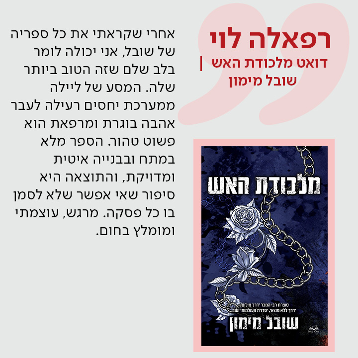 רפאלה לוי, דואט מלכודת האש / שובל מימון, אחרי שקראתי את כל ספריה של שובל, אני יכולה לומר בלב שלם שזה הטוב ביותר שלה. המסע של ליילה ממערכת יחסים רעילה לעבר אהבה בוגרת ומרפאת הוא פשוט טהור. הספר מלא במתח ובבנייה איטית ומדויקת, והתוצאה היא סיפור שאי אפשר שלא לסמן בו כל פסקה. מרגש, עוצמתי ומומלץ בחום