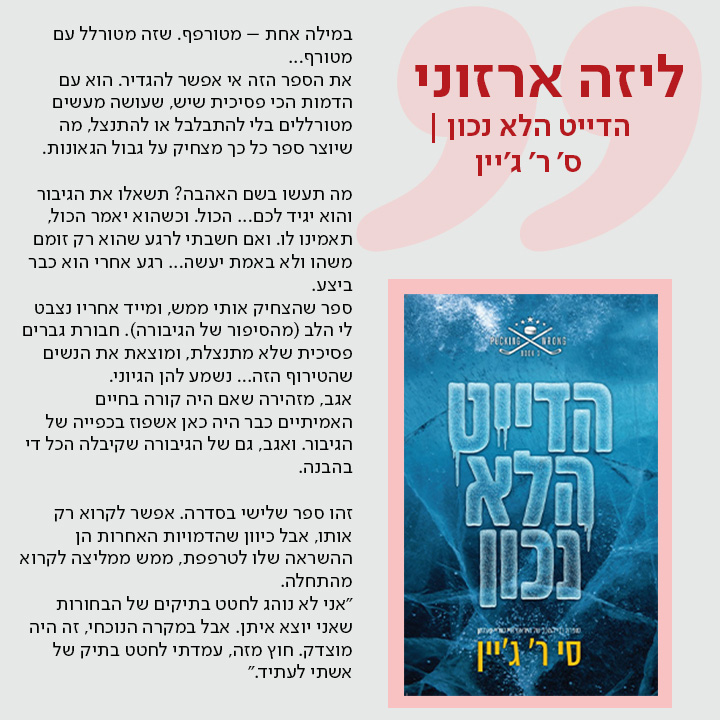 ליזה ארזוני, הדייט הלא נכון | מאת ס' ר' ג'יין, במילה אחת – מטורפף. שזה מטורלל עם מטורף...  את הספר הזה אי אפשר להגדיר. הוא עם הדמות הכי פסיכית שיש, שעושה מעשים מטורללים בלי להתבלבל או להתנצל, מה שיוצר ספר כל כך מצחיק על גבול הגאונות.  מה תעשו בשם האהבה? תשאלו את הגיבור והוא יגיד לכם... הכול. וכשהוא יאמר הכול, תאמינו לו. ואם חשבתי לרגע שהוא רק זומם משהו ולא באמת יעשה... רגע אחרי הוא כבר ביצע.  ספר שהצחיק אותי ממש, ומייד אחריו נצבט לי הלב (מהסיפור של הגיבורה). חבורת גברים פסיכית שלא מתנצלת, ומוצאת את הנשים שהטירוף הזה... נשמע להן הגיוני.  אגב, מזהירה שאם היה קורה בחיים האמיתיים כבר היה כאן אשפוז בכפייה של הגיבור. ואגב, גם של הגיבורה שקיבלה הכל די בהבנה.  זהו ספר שלישי בסדרה. אפשר לקרוא רק אותו, אבל כיוון שהדמויות האחרות הן ההשראה שלו לטרפפת, ממש ממליצה לקרוא מהתחלה.   "אני לא נוהג לחטט בתיקים של הבחורות שאני יוצא איתן. אבל במקרה הנוכחי, זה היה מוצדק. חוץ מזה, עמדתי לחטט בתיק של אשתי לעתיד."