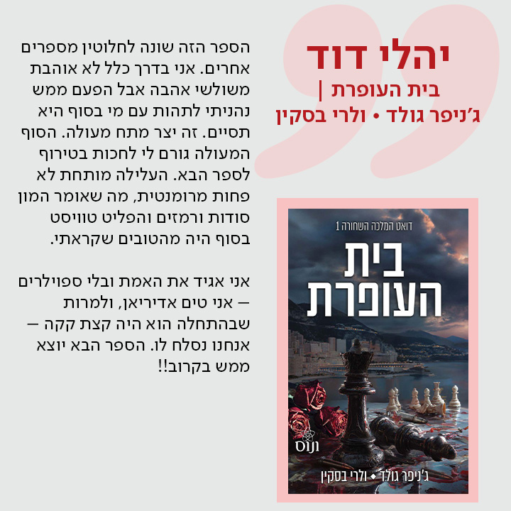 יהלי דוד, בית העופרת/ ג'ניפר גולד * ולרי בסקין, הספר הזה שונה לחלוטין מספרים אחרים. אני בדרך כלל לא אוהבת משולשי אהבה אבל הפעם ממש נהניתי לתהות עם מי בסוף היא תסיים. זה יצר מתח מעולה. הסוף המעולה גורם לי לחכות בטירוף לספר הבא. העלילה מותחת לא פחות מרומנטית, מה שאומר המון סודות ורמזים והפליט טוויסט בסוף היה מהטובים שקראתי.  אני אגיד את האמת ובלי ספוילרים – אני טים אדיריאן, ולמרות שבהתחלה הוא היה קצת קקה – אנחנו נסלח לו. הספר הבא יוצא ממש בקרוב!!