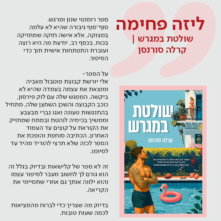 ליזה פחימה, שולטת במגרש | קרלה סורנסן ספר רומנטי שנון ומרגש.  סוף־סוף גיבורה שהיא לא עלמה במצוקה, אלא אישה חזקה שמחזיקה בכוח, בכסף רב, יודעת מה היא רוצה ועוברת התפתחות אישית תוך כדי הסיפור.  על הספר-  אלי יורשת קבוצת פוטבול מאביה ומוצאת את עצמה בעמדה שהיא לא ביקשה. המפגש שלה עם לוק פירסון, כוכב הקבוצה והשכן השחצן שלה, מתחיל בהתנגשות טעונה ואגו גברי מבעבע וממשיך בכימיה לוהטת ובמתח שמחזיק את הקוראת על קוצים עד העמוד האחרון. הכתיבה סוחפת והופכת את הספר לכזה שלא תרצי להוריד מהיד עד לסיומו.  זה לא ספר של קלישאות ובדיוק בגלל זה הוא גורם לך לחשוב מעבר לסיפור עצמו והוא ילווה אותך גם אחרי שתסיימי את הקריאה.  בדיוק מה שצריך כדי לברוח מהמציאות לכמה שעות טובות.