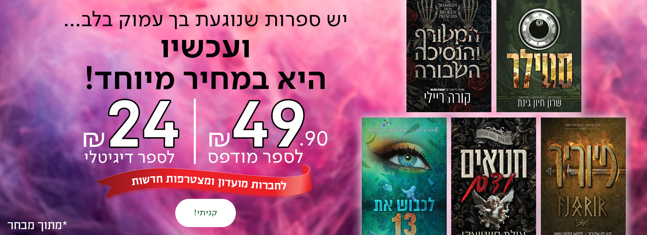 יש ספרות שנוגעת בך עמוק בלב... ועכשיו היא במחיר מיוחד! 49.90 ש"ח לספר מודפס ו-24 ש"ח לספר דיגיטלי. לחברות מועדון ולמצטרפות חדשות  *מתוך מבחר