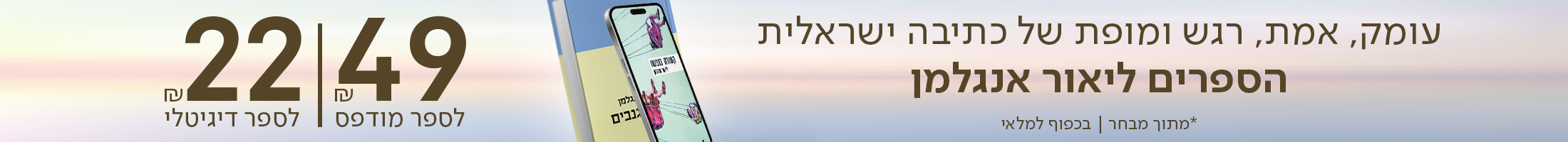 עומק, אמת, רגש ומופת של כתיבה ישראלית. הספרים של ליאור אנגלמן. 49 ש"ח לספר מודפס, 22 ש"ח לספר דיגיטלי. *מתוך מבחר | בכפוף למלאי
