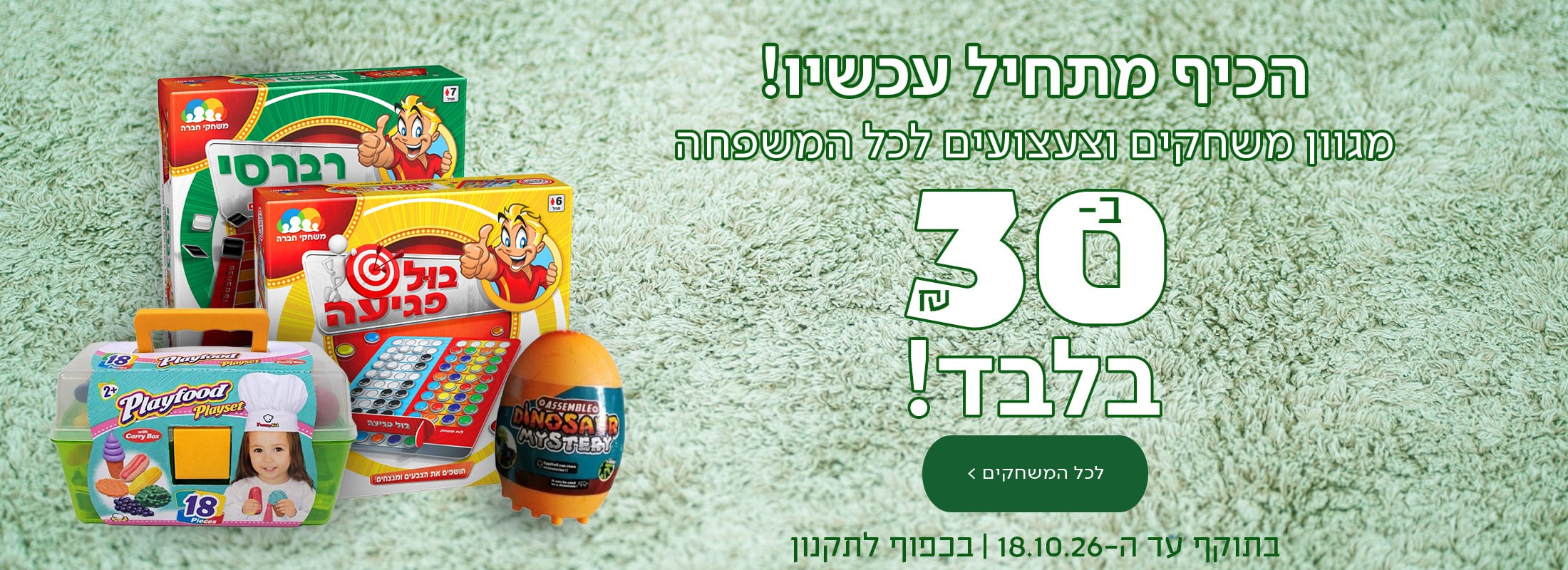 הכיף מתחיל עכשיו! מגוון משחקים וצעצועים לכל המשפחה ב-30 ש"ח בלבד! כפתור לכל המשחקים  *בתוקף עד ה-18.10.26. בכפוף לתקנון.